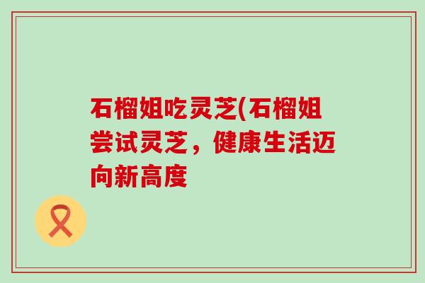 石榴姐吃灵芝(石榴姐尝试灵芝，健康生活迈向新高度