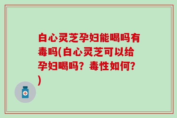 白心灵芝孕妇能喝吗有毒吗(白心灵芝可以给孕妇喝吗？毒性如何？)