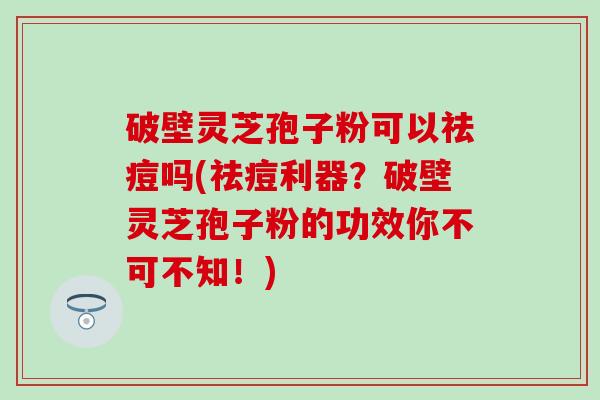 破壁灵芝孢子粉可以祛痘吗(祛痘利器？破壁灵芝孢子粉的功效你不可不知！)