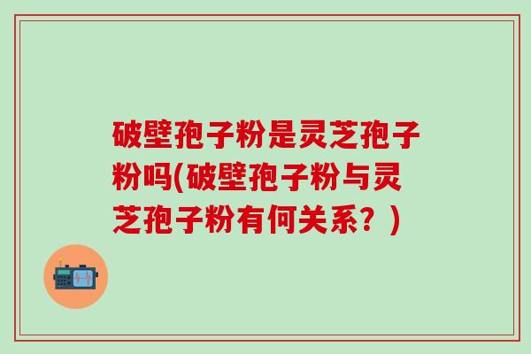 破壁孢子粉是灵芝孢子粉吗(破壁孢子粉与灵芝孢子粉有何关系？)