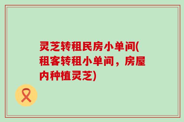 灵芝转租民房小单间(租客转租小单间，房屋内种植灵芝)
