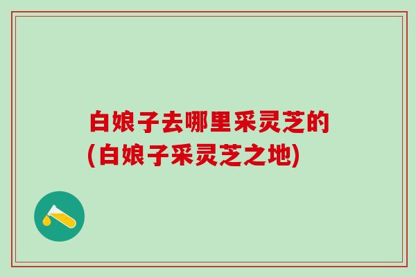 白娘子去哪里采灵芝的(白娘子采灵芝之地)