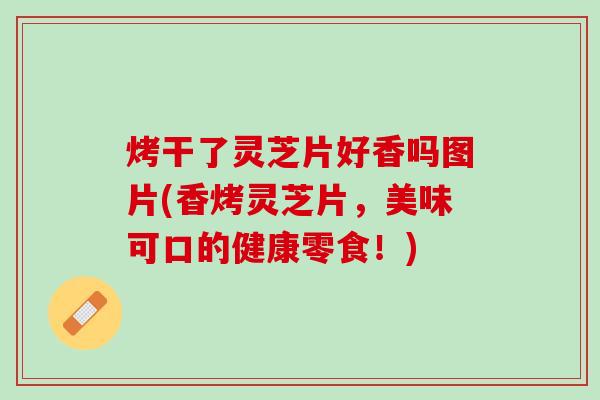 烤干了灵芝片好香吗图片(香烤灵芝片，美味可口的健康零食！)