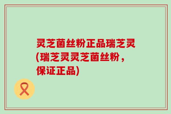 灵芝菌丝粉正品瑞芝灵(瑞芝灵灵芝菌丝粉，保证正品)