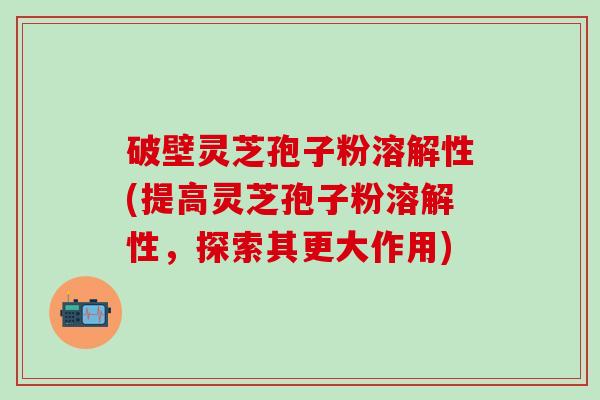 破壁灵芝孢子粉溶解性(提高灵芝孢子粉溶解性，探索其更大作用)