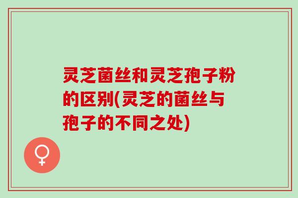 灵芝菌丝和灵芝孢子粉的区别(灵芝的菌丝与孢子的不同之处)