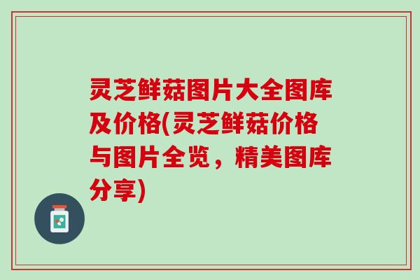 灵芝鲜菇图片大全图库及价格(灵芝鲜菇价格与图片全览，精美图库分享)