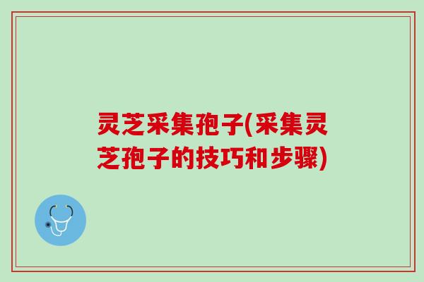 灵芝采集孢子(采集灵芝孢子的技巧和步骤)