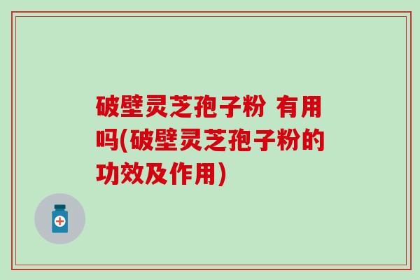 破壁灵芝孢子粉 有用吗(破壁灵芝孢子粉的功效及作用)