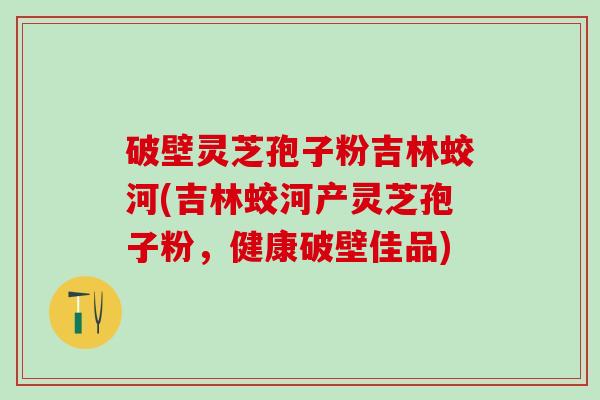 破壁灵芝孢子粉吉林蛟河(吉林蛟河产灵芝孢子粉，健康破壁佳品)