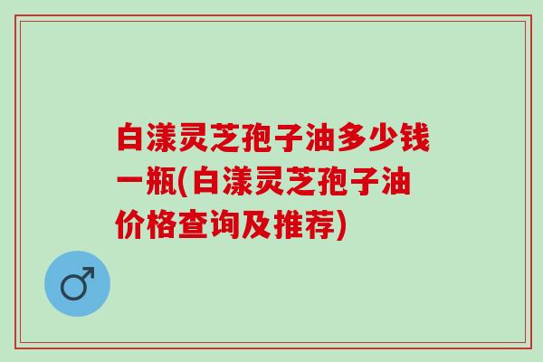 白漾灵芝孢子油多少钱一瓶(白漾灵芝孢子油价格查询及推荐)