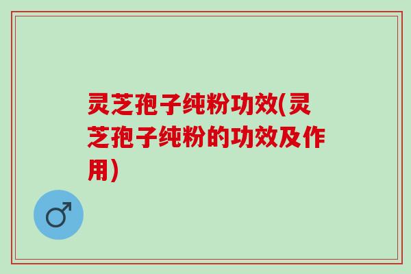 灵芝孢子纯粉功效(灵芝孢子纯粉的功效及作用)