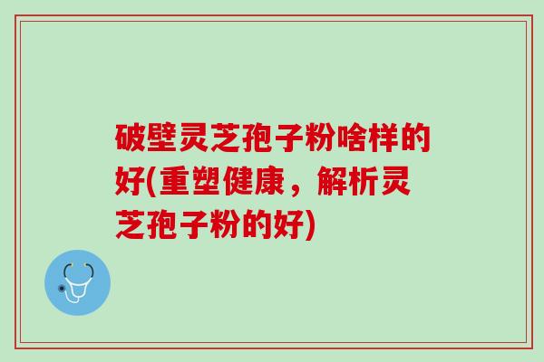 破壁灵芝孢子粉啥样的好(重塑健康，解析灵芝孢子粉的好)