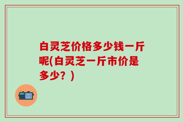 白灵芝价格多少钱一斤呢(白灵芝一斤市价是多少?) 白灵芝价格多少钱一斤呢(白灵芝一斤市价是多少?)