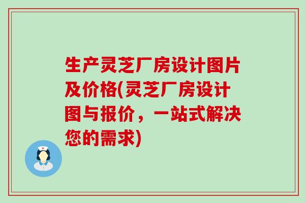 生产灵芝厂房设计图片及价格(灵芝厂房设计图与报价，一站式解决您的需求)