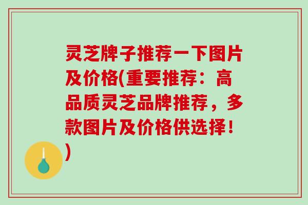 灵芝牌子推荐一下图片及价格(重要推荐：高品质灵芝品牌推荐，多款图片及价格供选择！)