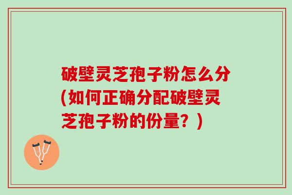 破壁灵芝孢子粉怎么分(如何正确分配破壁灵芝孢子粉的份量？)