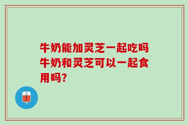 牛奶能加灵芝一起吃吗牛奶和灵芝可以一起食用吗？