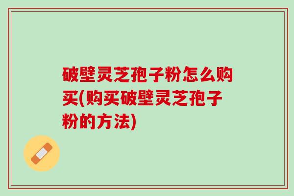 破壁灵芝孢子粉怎么购买(购买破壁灵芝孢子粉的方法)