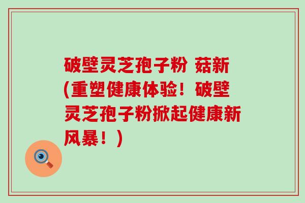 破壁灵芝孢子粉 菇新(重塑健康体验！破壁灵芝孢子粉掀起健康新风暴！)
