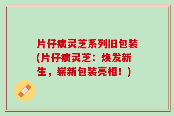 片仔癀灵芝系列旧包装(片仔癀灵芝：焕发新生，崭新包装亮相！)