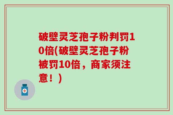 破壁灵芝孢子粉判罚10倍(破壁灵芝孢子粉被罚10倍，商家须注意！)