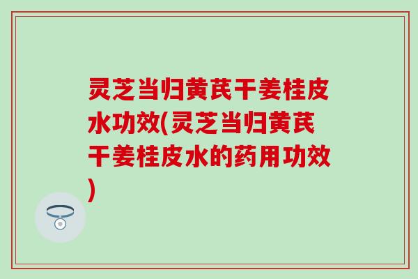 灵芝当归黄芪干姜桂皮水功效(灵芝当归黄芪干姜桂皮水的药用功效)
