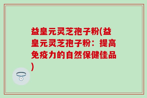 益皇元灵芝孢子粉(益皇元灵芝孢子粉：提高免疫力的自然保健佳品)