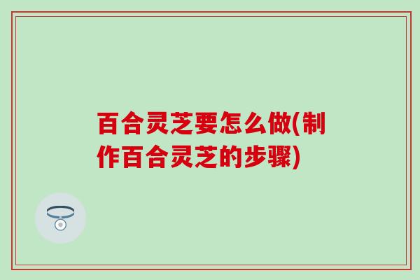 百合灵芝要怎么做(制作百合灵芝的步骤)