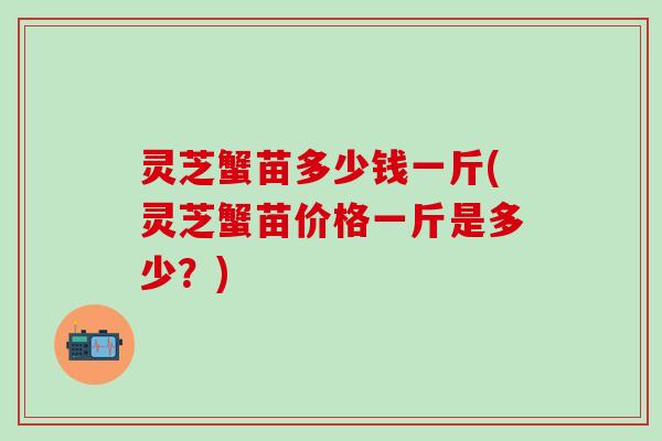 灵芝蟹苗多少钱一斤(灵芝蟹苗价格一斤是多少？)