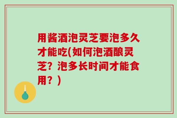用酱酒泡灵芝要泡多久才能吃(如何泡酒酿灵芝？泡多长时间才能食用？)
