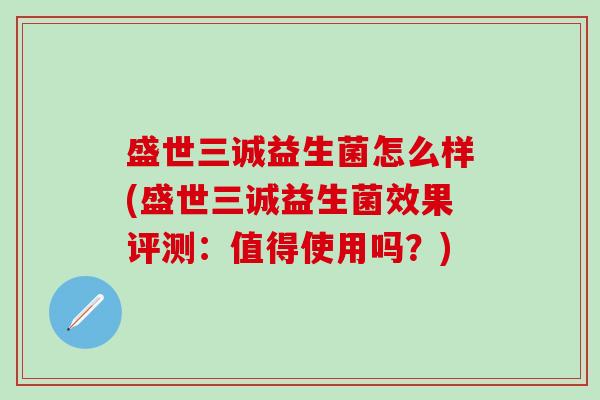 盛世三诚益生菌怎么样(盛世三诚益生菌效果评测：值得使用吗？)