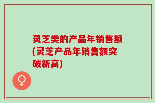 灵芝类的产品年销售额(灵芝产品年销售额突破新高)