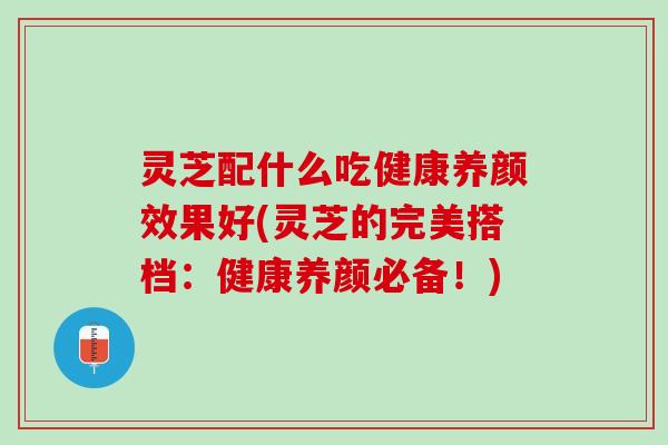 灵芝配什么吃健康养颜效果好(灵芝的完美搭档：健康养颜必备！)