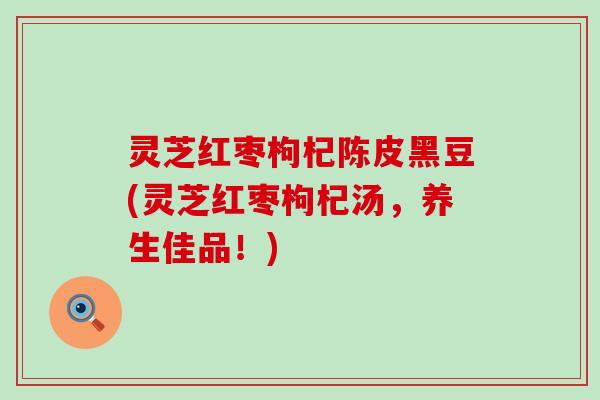 灵芝红枣枸杞陈皮黑豆(灵芝红枣枸杞汤，养生佳品！)