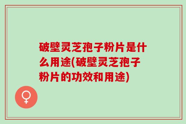 破壁灵芝孢子粉片是什么用途(破壁灵芝孢子粉片的功效和用途)