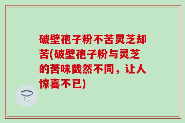破壁孢子粉不苦灵芝却苦(破壁孢子粉与灵芝的苦味截然不同，让人惊喜不已)
