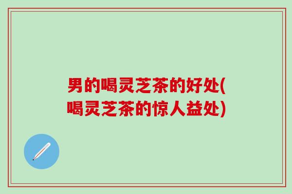 男的喝灵芝茶的好处(喝灵芝茶的惊人益处)