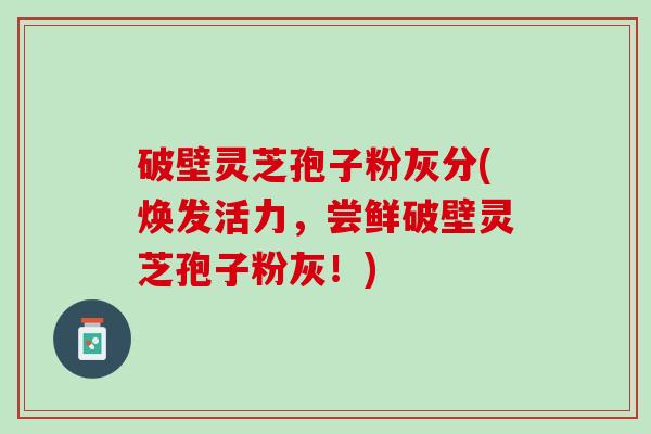 破壁灵芝孢子粉灰分(焕发活力，尝鲜破壁灵芝孢子粉灰！)