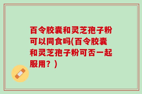百令胶囊和灵芝孢子粉可以同食吗(百令胶囊和灵芝孢子粉可否一起服用？)