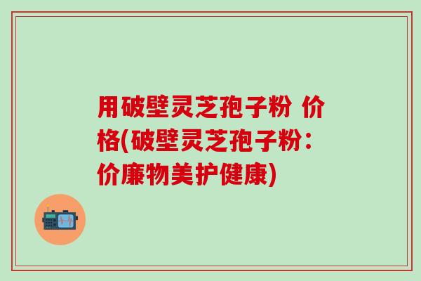 用破壁灵芝孢子粉 价格(破壁灵芝孢子粉：价廉物美护健康)