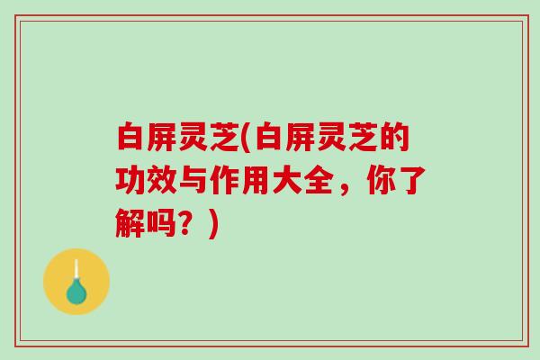 白屏灵芝(白屏灵芝的功效与作用大全，你了解吗？)