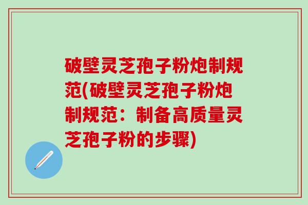 破壁灵芝孢子粉炮制规范(破壁灵芝孢子粉炮制规范：制备高质量灵芝孢子粉的步骤)