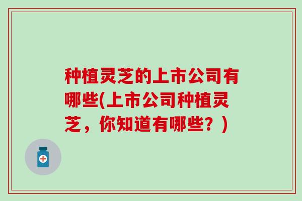 种植灵芝的上市公司有哪些(上市公司种植灵芝，你知道有哪些？)