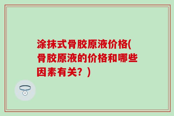 涂抹式骨胶原液价格(骨胶原液的价格和哪些因素有关？)