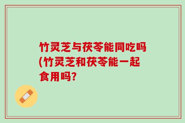 竹灵芝与茯苓能同吃吗(竹灵芝和茯苓能一起食用吗？