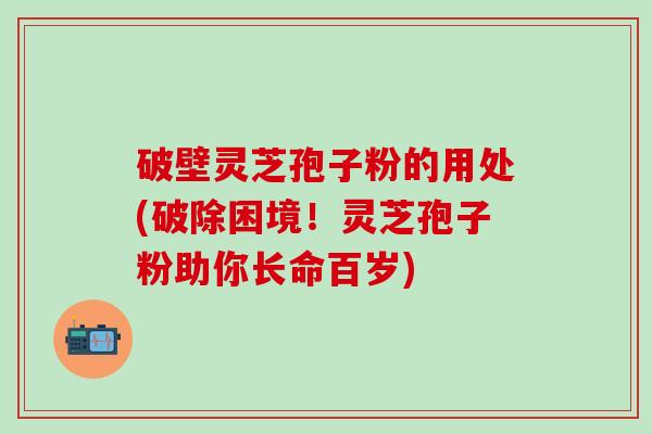 破壁灵芝孢子粉的用处(破除困境！灵芝孢子粉助你长命百岁)
