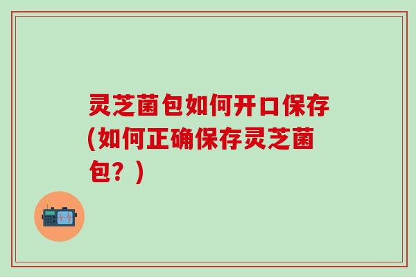 灵芝菌包如何开口保存(如何正确保存灵芝菌包？)