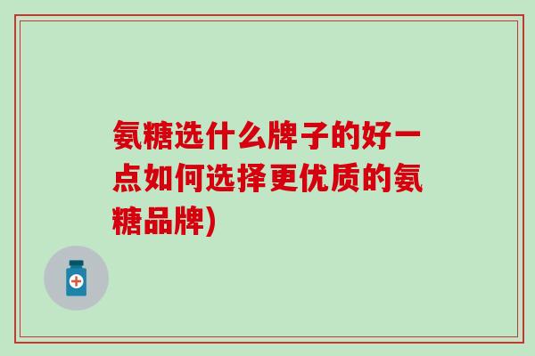 氨糖选什么牌子的好一点如何选择更优质的氨糖品牌)