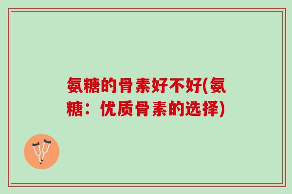 氨糖的骨素好不好(氨糖：优质骨素的选择)